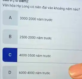 Câu 0 (10 diem):
Vǎn hóa Hạ Long có niên đại vào khoảng nǎm nào?
A 3000-2
3000-2000 nǎm trước
B
2500-2000 nǎm trước
C
4000-3500 nǎm trước
D
6000-4000 nǎm trước