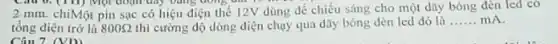 Câu 0. (III) Một đoạn dây bằng đồng
2 mm. chiMột pin sạc có hiệu điện the 12V dùng để chiếu sáng cho một dũy bóng dèn led có
tổng điện trở là 800Omega  thì cường độ dòng điện chạy qua dãy bóng đèn led đó là
__ mA
Câu 7. (VD)