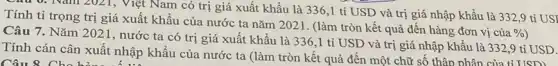 Câu 0: Nam 2021,Việt Nam có trị giá xuất khẩu là 336,1 tỉ USD và trị giá nhập khẩu là 332,9 tỉ USI
Tính tỉ trọng trị giá xuất khẩu của nước ta nǎm 2021. (làm tròn kết quả đến hàng đơn vị
cacute (u)a % 
Câu 7. Nǎm 2021 , nước ta có trị giá xuất khẩu là 336,1 tỉ USD và trị giá nhập khẩu là 332,9 tỉ USD.
Tính cán cân xuất nhập khẩu của nước ta (làm tròn kết quả đến một chữ số thập phân của tỉ USD