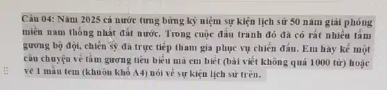 Câu 04: Nǎm 2025 cả nước tưng bừng kỷ niệm sự kiện lịch sử 50 nǎm giải phóng
miền nam thống nhất đất nước. Trong cuộc đấu tranh đó đã có rất nhiều tấm
gương bộ đội, chiến Sỹ đã trực tiếp tham gia phục vụ chiến đấu. Em hãy kê một
câu chuyện về tầm gương tiêu biểu mà em biết (bài viết không quá 1000 từ)hoặc
vẽ 1 mẫu tem (khuôn khổ A4) nói về sự kiện lịch sử trên.