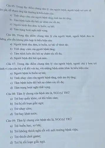 Câu 05: Trong đặc điểm chung tâm lý của người bệnh, người bệnh trở nên dễ
áu gắt, dễ charn ứng bất thường là biểu hiện của:
a) Tính nhạy cảm của người bệnh tǎng tính ám thị tǎng:
b) Tâm bệnh luôn đòi hỏi sự chǎm sóc tối đa;
c) Người bệnh đau đớn, lo buồn, sợ hai:
d) Tâm trạng hoài nghi thất vọng.
Câu 06: Trong đặc điểm chung tâm lý của người bệnh, người bệnh đưa ra
hững yêu cầu không phù hợp là biểu hiện của:
a) Người bệnh đau đớn, lo buồn, sợ hãi về bệnh tật;
b) Tính nhạy cảm của ggười bệnh tǎng;
c) Tâm bệnh luôn đòi hỏi sự chǎm sóc tối đa;
d) Người bệnh đòi hỏi quá mức.
Câu 07: Trong đặc điểm chung tâm lý của người bệnh, người chú ý hơn tới
ành vi của cán bộ y tế đối với họ, với những bệnh nhân khác là biểu hiện của:
a) Người bệnh lo buồn sợ hãi;
b) Tính nhạy cảm của người bệnh tǎng.tính ám thị tǎng;
c) Tâm bệnh luôn đòi hỏi sự chǎm sóc tối đa;
d) Tâm trạng hoài nghi thất vọng.
Câu 08: Tâm lý chung của bệnh nhi là, NGOẠI TRỪ
a) Trẻ hay quấy khóc, có khi trầm cảm;
b) Trẻ bị rối loạn giấc ngủ;
c) Trẻ nhạy cảm;
d) Trẻ hay khát nước.
Câu 09: Tâm lý chung của bệnh nhi là, NGOẠI TRỪ'
a) Trẻ buồn bực , sợ hãi;
b) Trẻ không thích nghi tốt với môi trường bệnh viện;
c) Trẻ thích chơi game;
d) Trẻ bị rối loạn giấc ngủ.