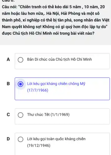 Câu 0.
Câu nói: "Chiến tranh có thể kéo dài 5 nǎm , 10 nǎm, 20
nǎm hoặc lâu hơn nữa,. Hà Nội, Hải Phòng và một số
thành phố, xí nghiệp có thể bị tàn phá, song nhân dân Việt
Nam quyết không sợ! Không có gì quý hơn độc lập tự do"
được Chủ tịch Hồ Chí Minh nói trong bài viết nào?
A
Bản Di chúc của Chủ tịch Hồ Chí Minh
B
Lời kêu gọi kháng chiên chống Mỹ
(17/7/1966)
C
Thư chúc Têt (1/1/1969)
D
Lời kêu gọi toàn quốc kháng chiên
(19/12/1946)