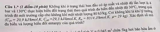 Câu 1.* (1 điểm-10 phút) Không khí ở trạng thái ban đầu có áp suất và nhiệt độ lần lượt là 4
bar và 130^circ C
thực hiện biến đổi trạng thái theo quá trình đa biến đến nhiệt độ
30^circ C trong quá
(C_(sy)=20,9kJ/kmolcdot K,C_(pp)=29,3kJ/mol.K,P_(s)=8314.J/mmol.K,mu =29kg
. Xác định số mũ
80kJ/kg
Coi không khí là khí lý tưởng
đa biến và lượng biến đồi entanpy của quá trình?