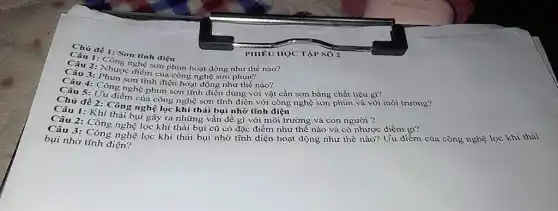 Câu 1: 1: Sơn trình điện đề 1: Son tĩnh điện
2: Nhung nghệ sơn phun hoạt động như thế
Câu 3: Nhược điểm của công nghệ sơn phun
3:Công sơn tình điện hoạt động như thế nào?
4: Công nghệ phụn sơn tĩnh điện dùng với vật cần sơn bằng chất liệu gì?môi trường?
đề 2. Chém của công nghệ sơn tĩnh
2: Công nghệ lọc khí thái bụi nhờ tĩnh điện rong và con người 3
Câu 1: Khi thải bụi gây ra những vấn đề gì với môi trường và con người ?c điểm gì?
Câu 3: Công nghệ lọc khí thải bụi cũ có đặc điểm như thế nào và có nhược điểm gì?của công nghệ lọc khi thái
bụi nhờ tĩnh điện?