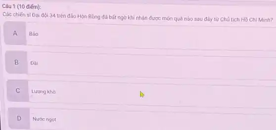 Câu 1 (10 điếm):
Các chiến sĩ Đại đội 34 trên đảo Hòn Rồng đã bất ngờ khi nhận được món quà nào sau đây từ Chủ tịch Hồ Chí Minh?
A
Báo
B Đài
C
Lương khô
D
Nước ngọt