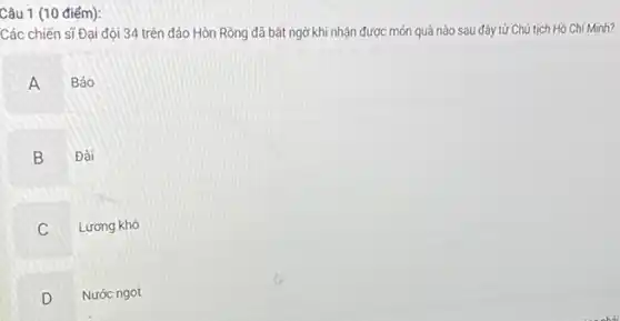 Câu 1 (10 điểm):
Các chiến sĩ Đại đội 34 trên đảo Hòn Rồng đã bất ngờ khi nhận được món quà nào sau đây từ Chủ tịch Hồ Chí Minh?
A Báo
B Đài
C Lương khô
D Nước ngọt
v