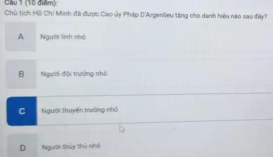 Câu 1 (10 điểm):
Chủ tịch Hồ Chí Minh đã được Cao ủy Pháp D'Argenlieu tặng cho danh hiệu nào sau đây?
A Người lính nhỏ
B
Người đội trưởng nhỏ
C
Người thuyền trưởng nhỏ
D
Người thủy thủ nhỏ