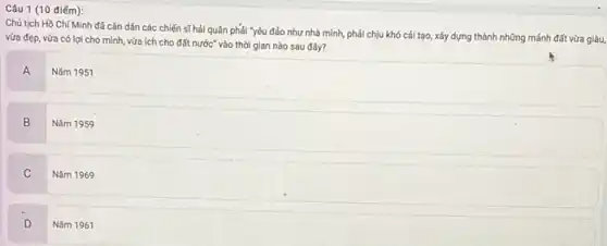 Câu 1 (10 điếm):
Chủ tịch Hồ Chí Minh đã cǎn dặn các chiến sĩ hải quân phải "yêu đảo như nhà mình, phải chịu khó cái tạo xây dựng thành những mảnh đất vừa giàu,
vừa đẹp, vừa có lợi cho mình, vừa ích cho đất nước"vào thời gian nào sau đây?
A
Nǎm 1951
B
Nǎm 1959
C
Nǎm 1969
D
Nǎm 1961