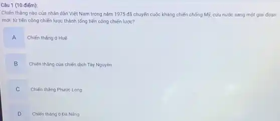 Câu 1 (10 điểm):
Chiến thẳng nào của nhân dân Việt Nam trong nǎm 1975 đã chuyển cuộc kháng chiến chống Mỹ, cứu nước sang một giai đoạn
mới: từ tiến công chiến lược thành tổng tiến công chiến lược?
A
Chiến thẳng ở Huế
B
Chiến thẳng của chiến dịch Tây Nguyên
C
.
Chiến thẳng Phước Long
D
Chiến thǎng ở Đà Nǎng