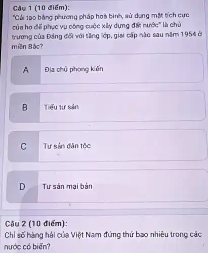 Câu 1 (10 điểm):
"Cải tạo bằng phương pháp hoà bình, sử dụng mặt tích cực
của họ để phục vụ công cuộc xây dựng đất nước" là chủ
trương của Đảng đối với tầng lớp, giai cấp nào sau nǎm 1954 ở
miền Bắc?
A
Địa chủ phong kiến
B
Tiểu tư sản
C
Tư sản dân tộc
D
Tư sản mại bản
Câu 2 (10 điểm):
Chỉ số hàng hải của Việt Nam đứng thứ bao nhiêu trong các
nước có biển?