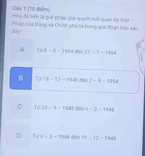 Câu 1 (10 điểm):
Hòa để tiến là giải pháp giải quyết mối quan hệ Việt -
Pháp của Đảng và Chính phủ ta trong giai đoạn nào sau
đây?
A
Từ 8-5-1954 đến 21-7-1954
B
Từ 19-12-1946 đến 7-5-1954
C
Từ 23-9-1945 đến 6-3-1946
D
Từ 6-3-1946 đến 19-12-1946