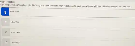 Câu 1 (10 điểm):
Liên bang Xô Viết và Cộng hòa nhân dân Trung Hoa chính thức công nhận và đặt quan hệ ngoại giao với nước Việt Nam Dân chủ Cộng hoà vào nǎm nào?
Nǎm 1954
B
Nǎm 1953
C
Nǎm 1951
D
Nǎm 1950