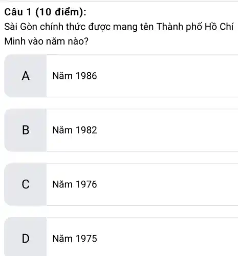 Câu 1 (10 điểm):
Sài Gòn chính thức được mang tên Thành phố Hồ Chí
Minh vào nǎm nào?
A
Nǎm 1986
B Nǎm 1982
C
Nǎm 1976
D
Nǎm 1975