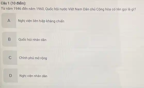 Câu 1 (10 điểm):
Từ nǎm 1946 đến nǎm 1960, Quốc hội nước Việt Nam Dân chủ Cộng hòa có tên gọi là gì?
A
Nghị viện liên hiệp kháng chiến
B Quốc hội nhân dân
C Chính phủ mở rộng
D Nghị viện nhân dân