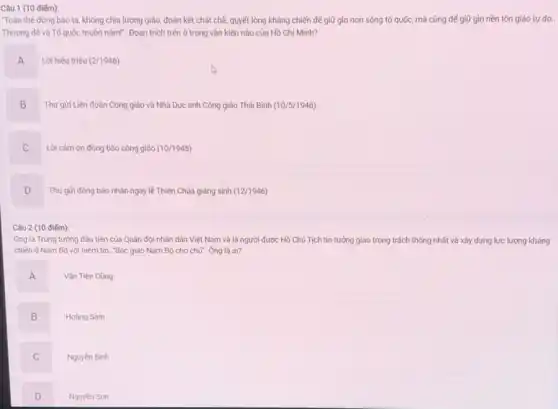 Câu 1 (10 điểm):
Toàn thế đồng bào ta, không chia lương giáo, đoàn kết chặt chẽ.quyết lòng kháng chiến để giữ gìn non sông tố quốc, mà cũng để giữ gìn nền tôn giáo tự do..
Thượng đế và Tố quốc muôn nǎm!". Đoạn trích trên ở trong vǎn kiện nào của Hồ Chí Minh?
A A
Lời hiệu triệu (2/1946)
B
B Thư gửi Liên đoàn Công giáo và Nhà Dục anh Công giáo Thái Bình (10/5/1946)
C
Lời cảm ơn đồng bào công giáo (10/1945)
D
Thư gửi đồng bào nhân ngày lẻ Thiên Chúa giảng sinh (12/1946)
Câu 2 (10 điếm):
Ông là Trung tướng đầu tiên của Quân đội nhân dân Việt Nam và là người được Hồ Chủ Tịch tin tưởng giao trọng trách thống nhất và xây dựng lực lượng kháng
chiến ở Nam Bộ với niềm tin: "Bác giao Nam Bộ cho chú". Ông là ai?
A
.
Vǎn Tiến Dũng
B
Hoàng Sâm
C
Nguyên Bình
D
Nguyèn Sơn