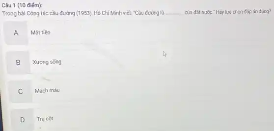 Câu 1 (10 điếm):
Trong bài Công tác cầu đường (1953), Hồ Chí Minh viết: "Cầu đường là __ .của đất nước." Hãy lựa chọn đáp án đúng?
A Mặt tiền
B Xương sống
C Mạch máu
D Trụ cột D