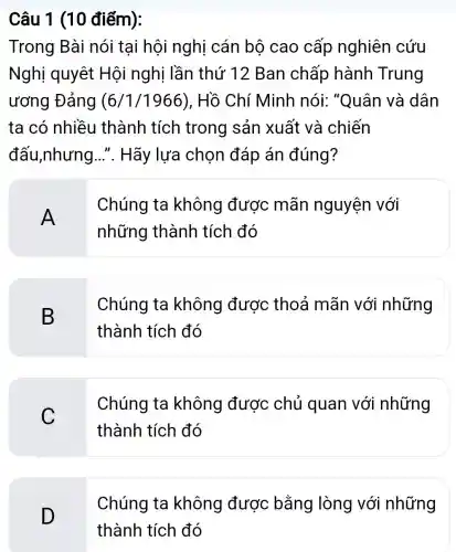 Câu 1 (10 điếm):
Trong Bài nói tại hội nghị cán bộ cao cấp nghiên cứu
Nghị quyêt Hội nghị lần thứ 12 Ban chấp hành Trung
ương Đảng (6/1/1966) . Hồ Chí Minh nói: "Quân và dân
ta có nhiều thành tích trong sản xuất và chiến
đấu,nhưng .... Hãy lựa chọn đáp án đúng?
A
Chúng ta không được mãn nguyện với
những thành tích đó
B
Chúng ta không được : thoả mãn với những
thành tích đó
C
Chúng ta không được : chủ quan với những
thành tích đó
D
Chúng ta không được bằng lòng với những
thành tích đó