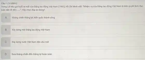 Câu 1 (10 điếm):
Trong Lời kêu gọi buối ra mát của Đảng lao động Việt Nam (1951), Hồ Chí Minh viết: "Nhiệm vụ của Đảng lao động Việt Nam là kiên quyết lãnh đạo
toàn dân đi đến: __ . Hãy chọn đáp án đúng?
A
Kháng chiến tháng lợi kiến quốc thành công
B
Xây dựng một Đảng lao động Việt Nam
C
Xây dựng nước Việt Nam dân chủ mới
D v
Đưa kháng chiến đến tháng lợi hoàn toàn