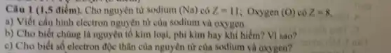 Câu 1 (1,5 điểm). Cho nguyên tư sodium (Na) có Z=11 : Oxygen (O) có Z=8
a) Viết cấu hình electron nguyên tử của sodium và oxygen.
b) Cho biết chúng là nguyên tố kim loại, phi kim hay khí hiếm? Vì sao?
c) Cho biết số electron đôc thân cùa nguyên từ của sodium và oxygen?