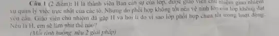 Câu 1 (2 điểm):H là thành viên Ban cán sự của lớp, được giao viên chu nhiệm giao nhiệm
vụ quản lý việc trực nhật của các tổ. Nhưng do phối hợp không tốt nên vệ sinh lớp của lớp không đạt
yêu cầu. Giáo viên chủ nhiệm đã gặp H và hỏi lí do vi sao lớp phối hợp chưa tốt trong hoạt động.
Nếu là H, em sẽ làm như thế nào?
(Mỗi tình huống nêu 2 giải pháp)