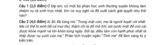 Câu 1 (2,0 điểm) Ở lớp em,có một bộ phận học sinh thường xuyên không làm
nhiệm vụ vệ sinh trực nhật. Em có suy nghĩ và đề xuất cách giải quyết như thế
nào?
Câu 2 (4,0 điểm)Ai đó đã từng nói "Trong mắt con, mẹ là người tuyệt vời nhất.
Mẹ có thể hi sinh tất cả mọi thứ, thậm chí là đổ mồ hôi, sôi nước mắt để con cái
được khỏe mạnh và lớn khôn từng ngày.Đối lại, điều làm con hạnh phúc nhất là
thầy được nụ cười của mẹ." Phân tích truyện ngắn "Tình mẹ" để làm sáng tỏ ý
kiến trên.