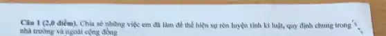 Câu 1 (2,0 điểm)Chìa sẻ những việc em đã làm để thể hiện sự rèn luyện tính kỉ luật,quy định chung trong )
nhà trường và ngoài công đồng