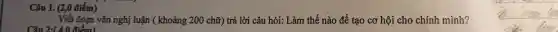 Câu 1. (2,0 điểm)
__
Câu 2:(4.0 điểm)
Viết đoạn vǎn nghị luận (khoảng 200 chữ) trả lời câu hỏi: Làm thế nào để tạo cơ hội cho chính mình?