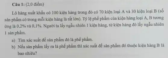 Câu 1: (2,0 điểm)
Lô hàng xuất khẩu có 100 kiện hàng trong đó có 70 kiện loại A và 30 kiện loại B (số
sản phẩm có trong mỗi kiện hàng là rất lớn). Tỷ lệ phế phẩm của kiện hàng loại A,B tương
ứng là 0,2%  và 0,1%  . Người ta lấy ngẫu nhiên 1 kiện hàng,từ kiện hàng đó lấy ngẫu nhiên
1 sản phẩm.
a) Tìm xác suất đề sản phẩm đó là phế phẩm.
b) Nếu sản phẩm lấy ra là phê phẩm thì xác suất để sản phẩm đó thuộc kiện hàng B là
bao nhiêu?