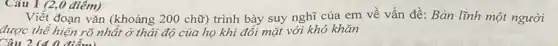 Câu 1 (2,0 điểm)
Viết đoạn vǎn (khoảng 200 chữ) trình bày suy nghĩ của em về vấn đề: Bản lĩnh một người
được thể hiện rõ nhất ở thái độ của họ khi đối mặt với khó khǎn
Câu 2 (4 0 điểm)