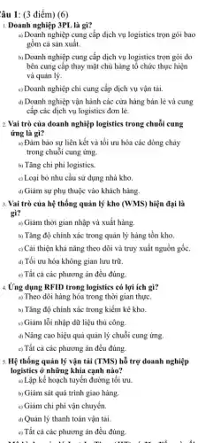 Câu 1: (3 điểm)(6)
1. Doanh nghiệp 3PL là gì?
a) Doanh nghiệp cung cấp dịch vụ logistics trọn gói bao
gồm cả sản xuất.
b) Doanh nghiệp cung cấp dịch vụ logistics trọn gói do
bên cung cấp thay mặt chủ hàng tô chức thực hiện
và quản lý.
c) Doanh nghiệp chỉ cung cấp dịch vụ vận tải.
d) Doanh nghiệp vận hành các cửa hàng bán lẻ và cung
cấp các dịch vụ logistics đơn lẻ.
2. Vai trò của doanh nghiệp logistics trong chuỗi cung
ứng là gì?
a) Đảm bảo sự liên kết và tối ưu hóa các dòng chảy
trong chuỗi cung ứng.
b) Tǎng chi phí logistics.
c) Loại bỏ nhu cầu sử dụng nhà kho.
d) Giảm sự phụ thuộc vào khách hàng.
3. Vai trò của hệ thống quản lý kho (WMS) hiện đại là
gì?
a) Giảm thời gian nhập và xuất hàng.
b) Tǎng độ chính xác trong quản lý hàng tồn kho.
c) Cài thiện khả nǎng theo dõi và truy xuất nguồn gốc.
d) Tối ưu hóa không gian lưu trữ.
e) Tất cả các phương án đều đúng
4.Ứng dụng RFID trong logistics có lợi ích gì?
a) Theo dõi hàng hóa trong thời gian thực.
b) Tǎng độ chính xác trong kiềm kê kho.
c) Giảm lỗi nhập dữ liệu thủ công.
d) Nâng cao hiệu quả quản lý chuỗi cung ứng.
c) Tất cả các phương án đều đúng.
5. Hệ thống quản lý vân tải (TMS) hỗ trợ doanh nghiệp
logistics ở những khía cạnh nào?
a) Lập kế hoạch tuyến đường tôi ưu.
b) Giám sát quá trình giao hàng.
c) Giảm chi phí vận chuyền.
d) Quản lý thanh toán vận tải.
e) Tất cả các phương án đều đúng.
x.