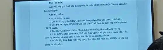 Câu 1 (3 điểm)
Anlv chị hãy giả i thích các thành phần the thức bắt buộc của một Chu rong trình, kế
hoạch công tác.
Câu 2 (7 aiểm)
Cho các thông tin sau:
1. Lúc 8h00 ngày 04/3/2024
giao ban thán 03 do Chú tích 1 UBND xã chu trl.
2. Lúc 14h30 , ngày 05/3/2024
Chủ tịch UBND xã tham dự cuộc họp trực tuyến với
UBND huyện.
3. Lúc 8h30 .ngày 06/3/2024
Chu tich tiếp đoàn công tác của Phòng Nội vụ.
4. Lúc 9h30^circ  , ngày 08/3/2024
Phó chủ tịch UBND xã phụ trách mảng vǎr 1-xã
tham dq toa đàr n kỷ niệm ngày 8/3 của Hội liên hiệp phụ nữ xã tổ chức.
Anh/ chị hãy thực hiện việc xây dựng lịch công tác tuần cho UBND xã với các
thong tin ne u trên /.