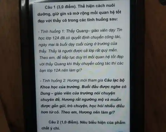 Câu 1 (3,0 điểm). Thể hiện cách nuôi
dưỡng , giữ gìn và mở rộng mối quan hệ tốt
đep , với thầy cô trong các tình huống sau:
- Tin huống 1: Thầv Quang- giáo viên dạy Tin
học lớp 12A đã có auyết đinh chuyển công tác,
ngày mai là buổi dạy cuối cùng ở trường của
thầy.Thầy là người được cả lớp rất quý mến.
The o em , để tiếp tục duy tri mối quan hê tố đẹp
vớ i thầy Quan q khi thầy ch luyển công tác thì các
bạn lớp 12A nên làm gì?
- Tình huống 2: Hương mới than gia . Câu lạc bộ
Khoa học của trường . Buổi đầu được nghe cô
Dung - giáo viên của trường nói chuyện
chuyên n đề. Hươn a rất ngưỡng mô và muốn
được gần gũi,trò chuyên , học hỏi nhiề u điều
hơn từ cô . Theo em Hương nên làm gì?
Câu 2 (1,0 điểm).. Nêu biểu hiện của phẩm
chất ý chí.