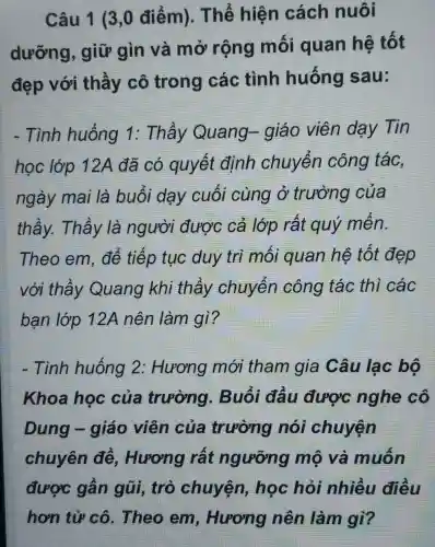 Câu 1 (3,0 điểm). Thể hiện cách nuôi
dưỡng , giữ gìn và mở rộng mối quan hệ tốt
đẹp với thầy cô trong các tình huống sau:
- Tình huống 1: Thầy Quang- giáo viên dạy Tin
học lớp 12A đã có quyết định chuyển công tác,
ngày mai là buổi dạy cuối cùng ở trường của
thầy. Thầy là người được cả lớp rất quý mến.
Theo em , để tiếp tục duy trì mối quan hệ tốt đẹp
với thầy Quang khi thầy chuyển công tác thì các
bạn lớp 12A nên làm gì?
- Tình huống 2: Hương mới tham gia Câu lạc bộ
Khoa học của trường.. Buổi đầu được nghe cô
Dung -giáo viên của trường nói chuyện
chuyên đề , Hương rất ngưỡng mộ và muốn
được gần aũi. trò chuyện,học hỏi nhiều điều