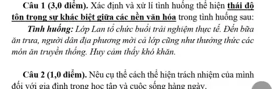 Câu 1 (3,0 điểm). Xác định và xử lí tình huống thể hiện thái đô
tôn trọng sự khác biệt giữa các nền vǎn hóa trong tình huống sau:
Tình huống:Lớp Lan tổ chức buổi trải nghiệm thực tế. Đến bữa
ǎn trưa, người dân địa phương mời cả lớp cũng như thưởng thức các
món ǎn truyền thống. Huy cảm thấy khó khǎn.
Câu 2 (1,0 điểm). Nêu cụ thể cách thể hiện trách nhiệm của mình
đối với gia đình trong học tập và cuộc sống hàng ngày.