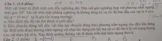 Câu 1. (3.0 điểm)
met=12,275
b. Khi chuyển động hết dốc vật tiếp tục chuyển động theo phương nằm ngang cho đến khi dừng
lại. Biết trên đoan đường nǎm ngang vật chịu tác dụng của lực ma sát có độ lớn tỉ lệ với trọng lượng
của vật theo hệ số k. Xác định quãng đường vật đi được trên mặt nằm ngang theo k.
Một vật trượt từ đinh một con dốc nghiêng dài 10m với góc nghiêng hợp với
Longrightarrow V=(5H)/(2)=(5S11)/(2)
một góc 30^circ  Ma sát trên mặt phǎng nghiêng là không đáng kể và tốc độ ban đầu của vật là 0m/s
lấy g=10m/s^2 (g là gia tốc trọng trường)
a. Xác định tốc độ vật đạt được ở cuối dốc?
Câu 2. (5 điêm)