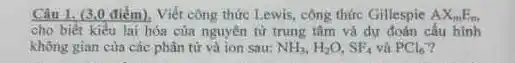 Câu 1. (3.0 điểm).Viết công thức Lewis công thức Gillespie AX_(m)E_(m)
cho biết kiểu lai hóa của nguyên từ trung tâm và dư đoán cấu hình
không gian cùa các phân tử và ion sau: NH_(3),H_(2)O,SF_(4) vủ PCl_(6)
