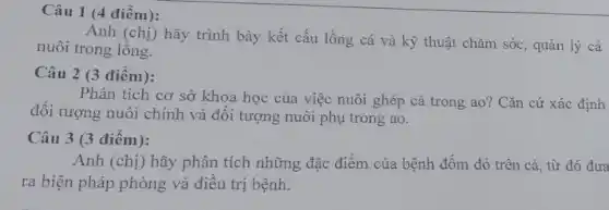 Câu 1 (4 điểm):
Anh (chị) hãy trình bày kết cấu lồng cá và kỹ thuật chǎm sóc, quản lý cá
nuôi trong lòng.
Câu 2 (3 điểm):
Phân tích cơ sở khoa học của việc nuôi ghép cá trong ; ao? Cǎn cứ xác định
đối tượng nuôi chính và đối tượng nuôi phụ trong ao.
Câu 3 (3 điểm):
Anh (chị) hãy phân tích những đặc điểm của bệnh đốm đỏ trên cá, từ đó đưa
ra biện pháp phòng và điều trị bệnh.