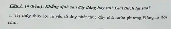 Câu 1: (4 điểm):Khẳng định sau đây đúng hay sai? Giải thích tại sao?
1. Trị thủy thủy lợi là yếu tố duy nhất thúc đẩy nhà nước phương Đông ra đời
sớm.