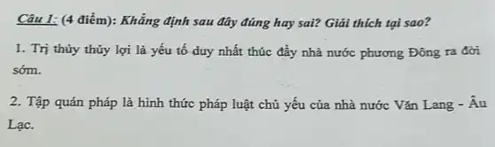 Câu 1: (4 điểm):Khẳng định sau đây đúng hay sai? Giải thich tại sao?
1. Trị thủy thủy lợi là yếu tố duy nhất thúc đầy nhà nước phương Đông ra đời
sớm.
2. Tập quán pháp là hình thức pháp luật chủ yếu của nhà nước Vǎn Lang -Âu
Lạc.