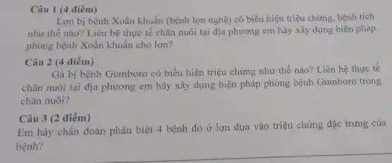 Câu 1 (4 điểm)
Lợn bị bệnh Xoắn khuẩn (bệnh lợn nghệ)có biểu hiện triệu chứng, bệnh tích
như thế nào? Liên hệ thực tế chǎn nuôi tại địa phương em hãy xây dựng biện pháp
phòng bệnh Xoắn khuẩn cho lợn?
Câu 2 (4 điểm)
Gà bị bệnh Gumboro có biểu hiện triệu chứng như thế nào?Liên hệ thực tế
chǎn nuôi tại địa phương em hãy xây dựng biện pháp phòng bệnh Gumboro trong
chǎn nuôi?
Câu 3 (2 điểm)
Em hãy chẩn đoán phân biệt 4 bệnh đỏ ở lợn dựa vào triệu chứng đặc trưng của
bệnh?