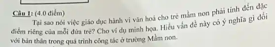 Câu 1: (4.0 điểm)
Tại sao nói việc giáo dục hành vi vǎn hoá cho trẻ mầm non phải tính đến đặc
điểm riêng của mỗi đứa trẻ? Cho ví dụ minh họa. Hiểu vấn đề này có ý nghĩa gì đối
với bản thân trong quá trình công tác ở trường Mầm non.