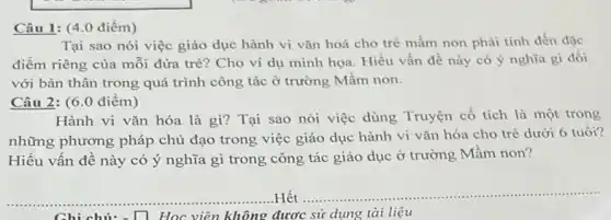 Câu 1: (4.0 điểm)
Tại sao nói việc giáo dục hành vi vǎn hoá cho trè mầm non phải tính đến đặc
điểm riêng của mỗi đứa trè? Cho ví dụ minh họa. Hiểu vấn đề này có ý nghĩa gì đối
với bản thân trong quá trình công tác ở trường Mầm non.
Câu 2: (6.0 điểm)
Hành vi vǎn hóa là gì? Tại sao nói việc dùng Truyện cổ tích là một trong
những phương pháp chủ đạo trong việc giáo dục hành vi vǎn hóa cho trẻ dưới 6 tuổi?
Hiểu vấn đề này có ý nghĩa gì trong công tác giáo dục ở trường Mầm non?
__ ...Hết
__