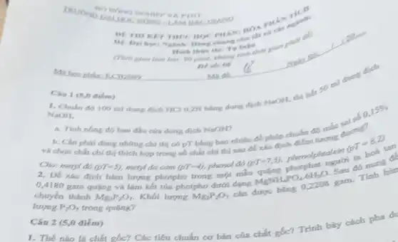 Câu 1 (5,0 diem)
ALHOC HOMO LAMBAC
HOC HOC PHAN, HOA
chung cho
90 phit, khong tinh
NaOH.
dung dịch HCl 0.2N bằng dung dịch NaOH.this his so ml dung
li
a. Tính nồng độ ban đầu cás dung dịch NaOH?
b. Cần phái dùng những chi thị có pT bằng bao nhiêu để phép chuấn độ mắc sai số 0,
0,15% 
chất chị thị thích hợp trong số chất chí thị sau để xác to didikm tưong dương?
Cho: metyl as
(pT=5) metyl da cam (pT=4) phenol do
2. Đề xác định hàm lượng photpho trong một mẫu
(pT=7,3) phenolphtalein
(pT=8,2)
tan
chuyển tháng giáng và làm kết túa photpho dưới dạng MgNH_(4)PO_(4)6H_(2)O
Sau đó nung c.
lượng P,O, trong quãng?
Câu 2 (5,0 điểm)
1. Thế nào là chất gốc? Các tiêu chuẩn cơ bản của chất gốc? Trình bày cách pha di