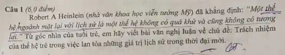 Câu 1 (6,0 điểm)
hệ hgoảnh mặt lại với lịch sử là một thế hệ không có quá khứ và cũng không có tương
lai." Từ góc nhìn của tuổi trẻ,em hãy viết bài vǎn nghị luận về chủ đề: Trách nhiệm
của thế hệ trẻ trong việc lan tỏa những giá trị lịch sử trong thời đại mới.