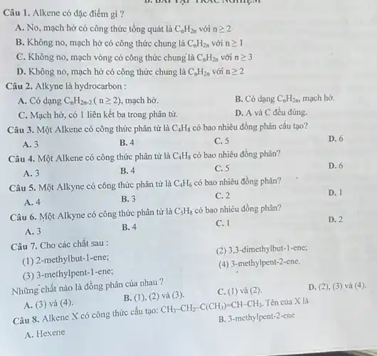 Câu 1. Alkene có đặc điểm gì?
A. No, mạch:hờ có công thức tổng quát là C_(n)H_(2n) với ngeqslant 2
B. Không no, mạch hở có công thức chung là C_(n)H_(2n) với ngeqslant 1
C. Không no, mạch vòng có công thức chung là C_(n)H_(2n) với ngeqslant 3
D. Không no, mạch hở có công thức chung là C_(n)H_(2n) với ngeqslant 2
Câu 2. Alkyne là hydrocarbon :
A. Có dạng C_(n)H_(2n-2)(ngeqslant 2) mạch hở.
B. Có dạng C_(n)H_(2n) mạch hở.
C. Mạch hở, có 1 liên kết ba trong phân tử.
D. A và C đều đúng.
Câu 3. Một Alkene có công thức phân tử là C_(4)H_(8) có bao nhiêu đồng phân câu tạo?
A. 3
B. 4
C. 5
D. 6
Câu 4. Một Alkene có công thức phân tử là C_(4)H_(8) có bao nhiêu đồng phân?
D. 6
A. 3
B. 4
C. 5
Câu 5. Một Alkyne có công thức phân tử là C_(4)H_(6) có bao nhiêu đồng phân?
D. 1
A. 4
B. 3
C. 2
Câu 6. Một Alkyne có công thức phân tử là
C_(5)H_(8) có bao nhiêu đồng phân?
D. 2
A. 3
B. 4
C. 1
Câu 7. Cho các chất sau :
(2) 3,3 -dimethylbut-1-ene;
(1) 2 -methylbut-1-ene;
(4) 3-methylpent-2 -ene.
(3) 3-methylpent.-1-ene;
Những chất nào là đồng phân của nhau ?
C. (1)và (2)
D. (2), (3 ) và (4).
B. (1), (2 ) và (3).
A. (3) và (4)
Câu 8. Alkene X có công thức cấu tạo:
CH_(3)-CH_(2)-C(CH_(3))=CH-CH_(3)
Tên của X là
B. 3-methylpent-2-ene
A. Hexene