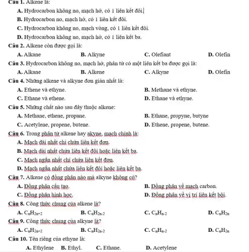 Câu 1. Alkene là:
A. Hydrocarbon không no , mạch hở, có 1 liên kết đôi.
B. Hydrocarbon no, mạch hở, có 1 liên kết đôi.
C. Hydrocarbon không no , mạch vòng, có 1 liên kết đôi.
D. Hydrocarbon không no , mạch hở, có 1 liên kết ba.
Câu 2. Alkene còn được gọi là:
A. Alkane
B. Alkyne
C. Olefiant
D. Olefin
Câu 3. Hydrocarbon không no, mạch hở, phân tử có một liên kết ba được gọi là:
A. Alkane
B. Alkene
C. Alkyne
D. Olefin
Câu 4. Những alkene và alkyne đơn giản nhất là:
A. Ethene và ethyne.
B. Methane và ethyne.
C. Ethane và ethene.
D. Ethane và ethyne.
Câu 5. Những chất nào sau đây thuộc alkene:
A. Methane, ethene, propane.
B. Ethane, propyne, butyne
C. Acetylene, propene,butene.
D. Ethene, propene, butene.
Câu 6. Trong phân từ alkene hay akyne.mạch chính là:
A. Mạch dài nhất chị chứa liên kết đơn.
B. Mạch dài nhất chứa liên kết đôi hoặc liên kết ba.
C. Mạch ngǎn nhất chỉ chứa liên kết đơn.
D. Mạch ngǎn nhất chứa liên kết đôi hoặc liên kết ba.
Câu 7. Alkene có đồng phân nào mà alkyne không có?
A. Đồng phân cấu tạo.
B. Đồng phân về mạch carbon.
C. Đồng phân hình họC.
D. Đồng phân về vi trí liên kết bội.
Câu 8. Công thức chung của alkene là?
A. C_(n)H_(2n+2)
B. C_(n)H_(2n-2)
C. C_(n)H_(n-2)
D. C_(n)H_(2n)
Câu 9. Công thức chung của alkyne là?
A. C_(n)H_(2n+2)
B. C_(n)H_(2n-2)
C. C_(n)H_(n-2)
D. C_(n)H_(2n)
Câu 10. Tên riêng của ethyne là:
A. Ethylene B.Ethyl.
C. Ethane.
D. Acetylene