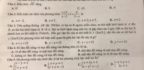 Câu 1. Biểu thức sqrt (81) bằng:
A. 81
B.9.
C. pm 9
D. -9
Câu 2. Điều kiện xác định của phương trình (x+2)/(x-5)+3=(6)/(2-x) là:
A. xneq -2
B. xneq 5
C. xneq 2;xneq 5
D. xneq 2
Câu 3. Trên quãng đường AB dài 200km có hai xe đi ngược chiều nhau, xe thứ nhất khởi hành từ A đến
B, xe thứ hai khởi hành từ B về A. Hai xe khởi hành cùng một lúc và gặp nhau sau 2 giờ, biết xe thứ hai đi
nhanh hơn xe thứ nhất là 10km/h . Nếu gọi vận tốc của xe thứ nhất là x(km/h) , vận tốc của xe thứ hai là
y(km/h) thì phương trình thể hiện mối quan hệ giữa hai vận tốc này là gì?
A. x=y+10
B. y-x=10
C. x-y=10
D. y+x=10
Câu 4. Số tâm đối xứng và trục đối xứng của đường tròn (O;R) là:
B. một tâm đối xứng và một trục đối xứng.
A. vô số tâm đối xứng và một trục đối xứng.
D. một tâm đôi xứng và vô số trục đối xứng.
C. không có tâm đối xứng và trục đối xứng.
Câu 5. Hệ phương trình nào dưới đây là hệ hai phương trình bậc nhất hai ân?
. A.  ) x-y=2 (3)/(x)+y=0 
B.  ) x+y=1 y+z=-3 
C.  ) x+2y=3 x-y^2=-1 
,
D.  ) -x+y=1 2y=1