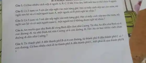 Câu 1. Có bao nhiêu cách xếp 4 người A, B, C,D lên 3 toa tàu, biết mỗi toa có thể chứa 4 người.
Câu 2. Có 3 nam và 3 nữ cần xếp ngồi vào một hàng ghế. Hỏi có mấy cách xếp sao cho nam, nữ
ngồi xen kẽ và có một người nam A, một người nữ B phải ngồi kề nhau?
Câu 3. Có 3 nam và 3 nữ cần xếp ngồi vào một hàng ghế. Hỏi có mấy cách xếp sao cho nam, nữ
ngồi xen kẽ và có một người nam C, một người nữ D không được ngồi kề nhau?
Câu 4. An muốn qua nhà Bình đê cùng Bình đến chơi nhà Cường. Từ nhà An đến nhà Bình có 4
con đường đi, từ nhà Bình tới nhà Cường có 6 con đường đi. Hỏi An có bao nhiêu cách chon
đường đi đến nhà Cường ?
Câu 5. Từ thành phố A đến thành phố B có 6 con đường, từ thành phố B đến thành phố C có 7
con đường. Có bao nhiêu cách đi từ thành phố A đến thành phố C, biết phải đi qua thành phố B