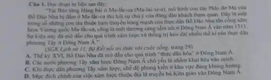 Câu 1. Đọc đoạn tư liệu sau đây:
"Tại Bảo tàng Hàng hải ở Ma -lắc-ca (Ma-lai-xi-a) mô hình con tàu Phlo đơ Ma của
Bồ Đào Nha bị đắm ở Ma-lắc-ca thu hút sự chú ý của đông đảo khách tham quan . Đây là một
trong số những con tàu thuộc ham thuyền hùng mạnh của thực dân Bồ Đào Nha tấn công xâm
lược Vương quốc Ma-lắc-ca cũng là một thương cảng sầm uất ở Đông Nam Á vào nǎm 1511.
Sự kiện này đã mở đầu cho quá trình xâm lược và thống trị kéo dài nhiều thế kỉ của thực dân
phương Tây ở Đông Nam dot (A)
(SGK Lịch sử 11,Bộ Kết nối tri thức với cuộc sống, trang 29)
A. Thế kỷ XVI,Bồ Đào Nha đã mở đầu cho quá trình "thực dân hóa" ở Đông Nam Á.
B. Các nước phương Tây xâm lược Đông Nam Á chủ yếu là nhằm khai hóa vǎn minh.
C. Khi thực dân phương Tây xâm lược, chế độ phong kiến ở khu vực đang khủng hoảng.
D. Muc đích chính của việc xâm lược thuộc địa là truyền bá Kito giáo vào Đông Nam Á.