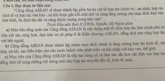 Câu 1. Đọc đoạn tư liệu sau:
"Cộng đồng ASEAN sẽ được thành lập gồm ba trụ cột là hợp tác chính trị - an ninh, hợp tác
kinh tế và hợp tác vǎn hóa -xã hội được gắn kết chặt chẽ và cùng tǎng cường cho mục đích đảm bảo
hòa bình, ổn định lâu dài và cùng thịnh vượng trong khu vực". __
Trích Hòa ước Bali II (2003 ), Nguồn: Bộ Ngoại giao.
a) Mục tiêu tổng quát của Cộng đông ASEAN là xây dựng một tổ chức hợp tác liên chính phủ có
liên kết sâu rộng hơn, dựa trên cơ sở pháp lí là Hiến chương ASEAN, đồng thời mở rộng hợp tác
với bên ngoài.
b) Cộng đồng ASEAN được thành lập nhằm mục đích chính là tǎng cường hợp tác kinh tế, vǎr
hóa, xã hội, tạo điều kiện cho các nước thành viên phát triển và hội nhập với khu vực, thê giới.
c) Mục tiêu của Cộng đồng ASEAN là tiếp tục củng cố và làm sâu sắc hơn các lĩnh vực hợp tác
đồng thời bổ sung những nội dung mới như hợp tác chuyển đổi số, kinh tê xanh
__